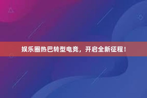 娱乐圈热巴转型电竞，开启全新征程！