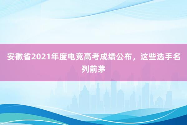 安徽省2021年度电竞高考成绩公布，这些选手名列前茅