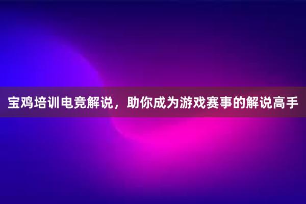 宝鸡培训电竞解说，助你成为游戏赛事的解说高手