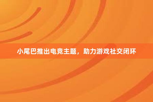 小尾巴推出电竞主题，助力游戏社交闭环