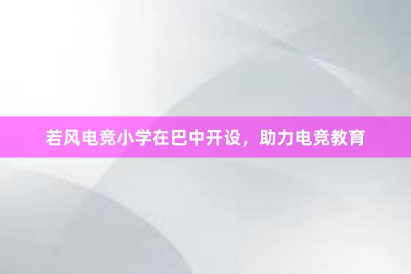 若风电竞小学在巴中开设，助力电竞教育