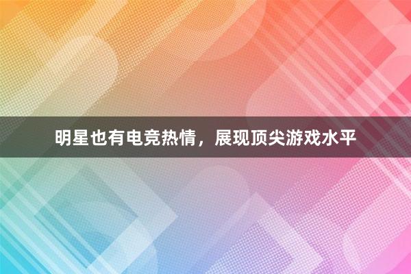 明星也有电竞热情，展现顶尖游戏水平