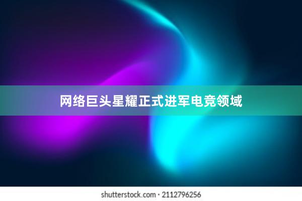 网络巨头星耀正式进军电竞领域