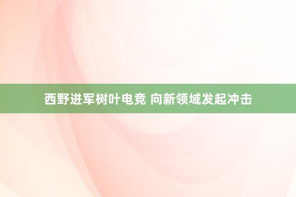 西野进军树叶电竞 向新领域发起冲击