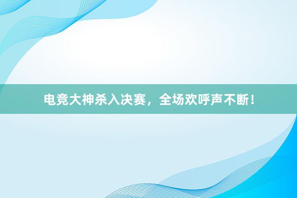 电竞大神杀入决赛，全场欢呼声不断！