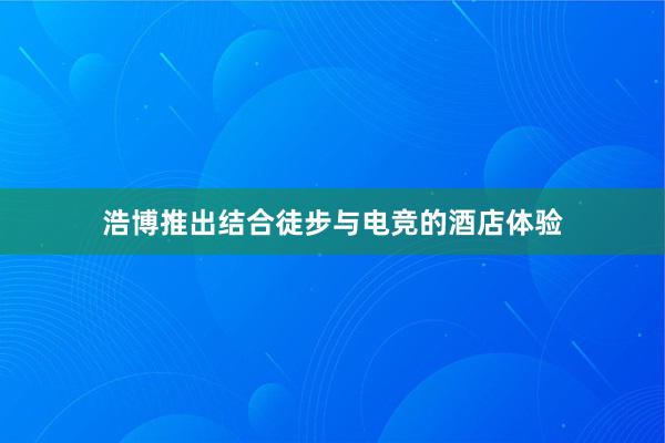 浩博推出结合徒步与电竞的酒店体验