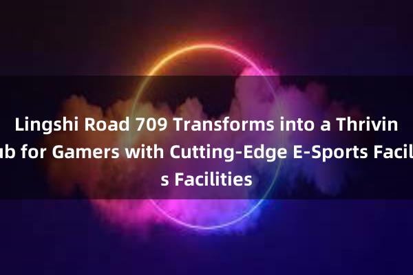 Lingshi Road 709 Transforms into a Thriving Hub for Gamers with Cutting-Edge E-Sports Facilities