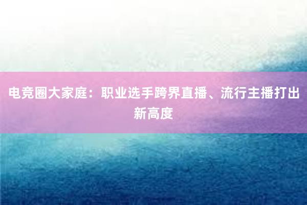 电竞圈大家庭：职业选手跨界直播、流行主播打出新高度