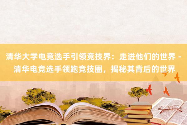 清华大学电竞选手引领竞技界：走进他们的世界 - 清华电竞选手领跑竞技圈，揭秘其背后的世界