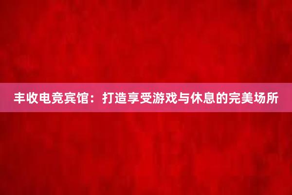 丰收电竞宾馆：打造享受游戏与休息的完美场所