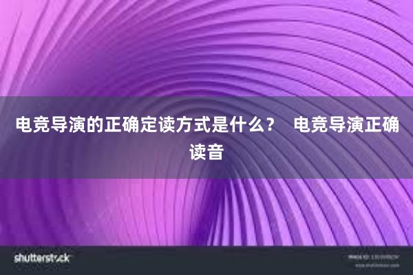 电竞导演的正确定读方式是什么？  电竞导演正确读音