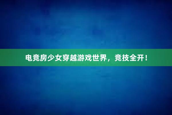 电竞房少女穿越游戏世界，竞技全开！