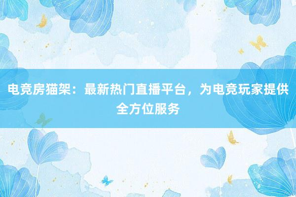 电竞房猫架：最新热门直播平台，为电竞玩家提供全方位服务