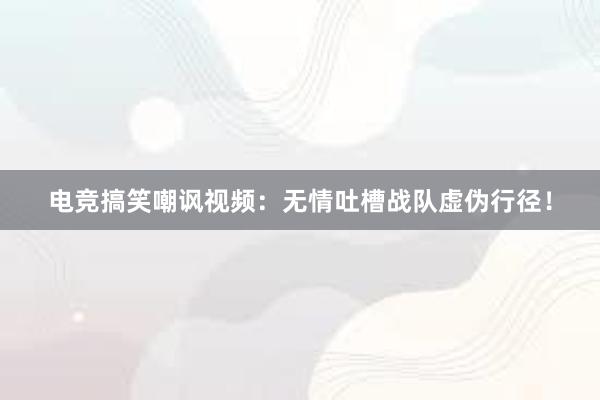 电竞搞笑嘲讽视频：无情吐槽战队虚伪行径！