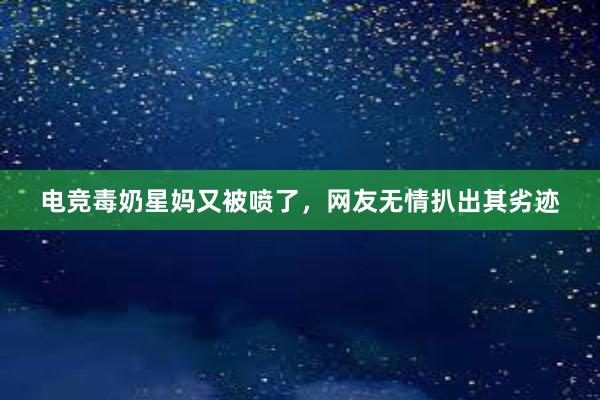 电竞毒奶星妈又被喷了，网友无情扒出其劣迹