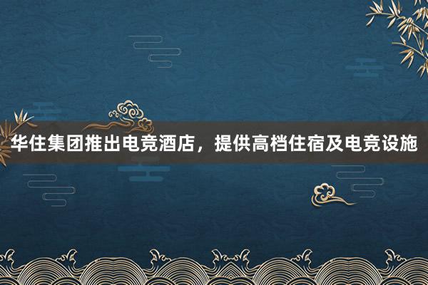 华住集团推出电竞酒店，提供高档住宿及电竞设施