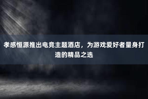 孝感恒源推出电竞主题酒店，为游戏爱好者量身打造的精品之选