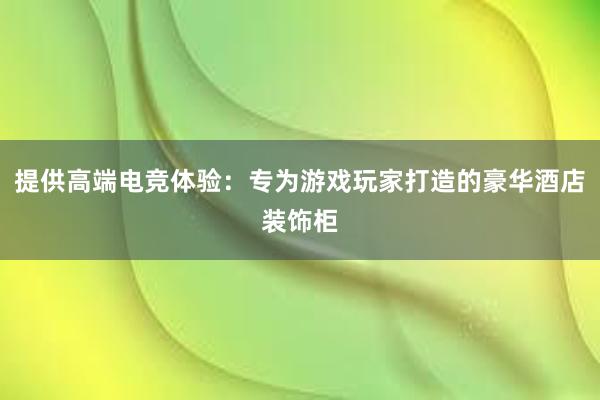 提供高端电竞体验：专为游戏玩家打造的豪华酒店装饰柜