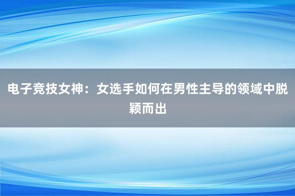 电子竞技女神：女选手如何在男性主导的领域中脱颖而出