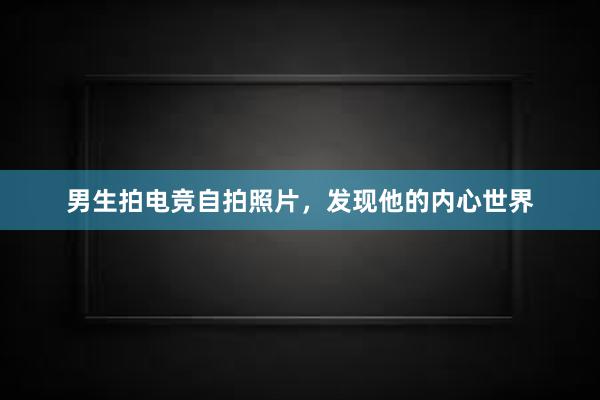 男生拍电竞自拍照片，发现他的内心世界