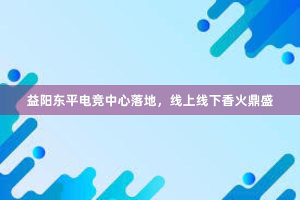 益阳东平电竞中心落地，线上线下香火鼎盛