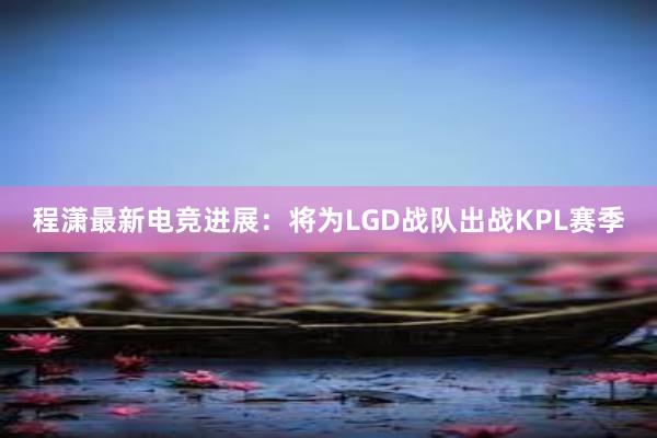 程潇最新电竞进展：将为LGD战队出战KPL赛季