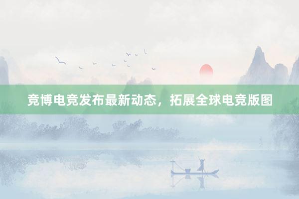 竞博电竞发布最新动态，拓展全球电竞版图