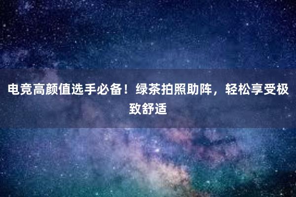 电竞高颜值选手必备！绿茶拍照助阵，轻松享受极致舒适