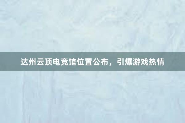 达州云顶电竞馆位置公布，引爆游戏热情