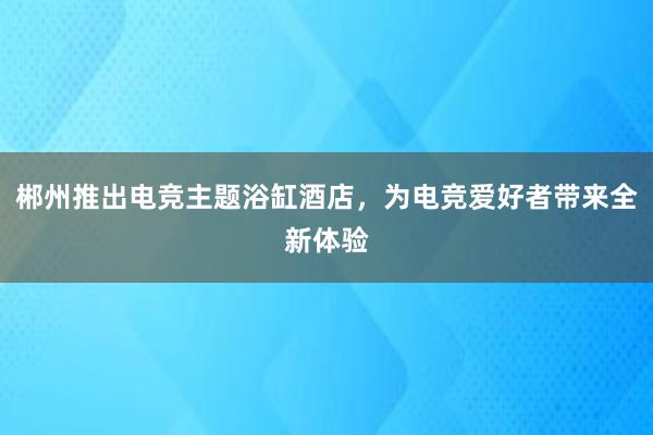 郴州推出电竞主题浴缸酒店，为电竞爱好者带来全新体验