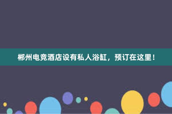 郴州电竞酒店设有私人浴缸，预订在这里！