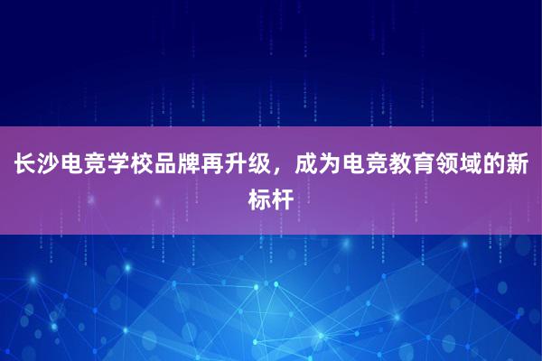 长沙电竞学校品牌再升级，成为电竞教育领域的新标杆