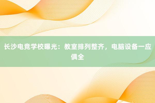 长沙电竞学校曝光：教室排列整齐，电脑设备一应俱全