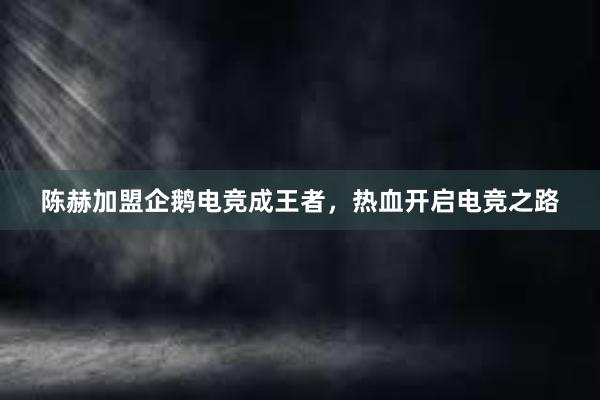 陈赫加盟企鹅电竞成王者，热血开启电竞之路